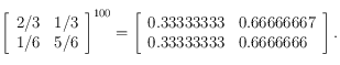 
\left [ \begin{array}{ll}
 2/3 & 1/3 \\
 1/6 & 5/6
\end{array}  \right ]^{100}=
\left [ \begin{array}{ll}
 0.33333333 & 0.66666667 \\
 0.33333333 & 0.6666666
\end{array}  \right ]
.