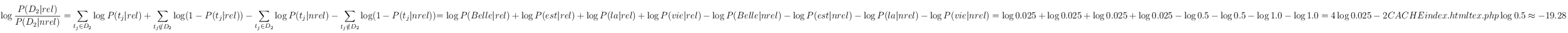 \log \frac{P(D_2|rel)}{P(D_2|nrel)} =
 \sum_{t_j\in D_2} \log  P(t_j|rel)+ \sum_{t_j\notin D_2} \log (1-P(t_j|rel)) - \sum_{t_j\in D_2} \log  P(t_j|nrel) - \sum_{t_j\notin D_2} \log (1-P(t_j|nrel))

= \log  P(Belle |rel) + \log  P(est |rel) + \log  P(la|rel) + \log  P(vie|rel)
-\log  P(Belle |nrel) - \log  P(est |nrel) - \log  P(la|nrel) - \log  P(vie|nrel)
= \log  0.025 + \log  0.025+ \log  0.025+ \log  0.025
-\log  0.5 - \log  0.5  - \log  1.0 - \log  1.0
= 4 \log  0.025 - 2 * \log 0.5
\approx -19.28
